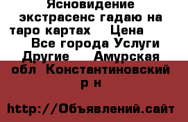 Ясновидение экстрасенс гадаю на таро картах  › Цена ­ 1 000 - Все города Услуги » Другие   . Амурская обл.,Константиновский р-н